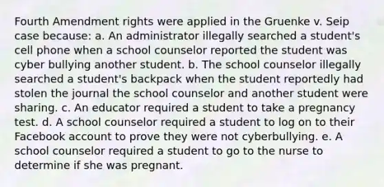 Fourth Amendment rights were applied in the Gruenke v. Seip case because: a. An administrator illegally searched a student's cell phone when a school counselor reported the student was cyber bullying another student. b. The school counselor illegally searched a student's backpack when the student reportedly had stolen the journal the school counselor and another student were sharing. c. An educator required a student to take a pregnancy test. d. A school counselor required a student to log on to their Facebook account to prove they were not cyberbullying. e. A school counselor required a student to go to the nurse to determine if she was pregnant.