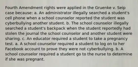 Fourth Amendment rights were applied in the Gruenke v. Seip case because: a. An administrator illegally searched a student's cell phone when a school counselor reported the student was cyberbullying another student. b. The school counselor illegally searched a student's backpack when the student reportedly had stolen the journal the school counselor and another student were sharing. c. An educator required a student to take a pregnancy test. a. A school counselor required a student to log on to her Facebook account to prove they were not cyberbullying. b. A school counselor required a student go to the nurse to determine if she was pregnant.