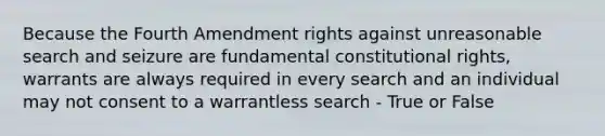 Because the Fourth Amendment rights against unreasonable search and seizure are fundamental constitutional rights, warrants are always required in every search and an individual may not consent to a warrantless search - True or False