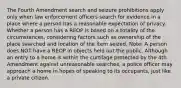 The Fourth Amendment search and seizure prohibitions apply only when law enforcement officers search for evidence in a place where a person has a reasonable expectation of privacy. Whether a person has a REOP is based on a totality of the circumstances, considering factors such as ownership of the place searched and location of the item seized. Note: A person does NOT have a REOP in objects held out the public. Although an entry to a home is within the curtilage protected by the 4th Amendment against unreasonable searches, a police officer may approach a home in hopes of speaking to its occupants, just like a private citizen.