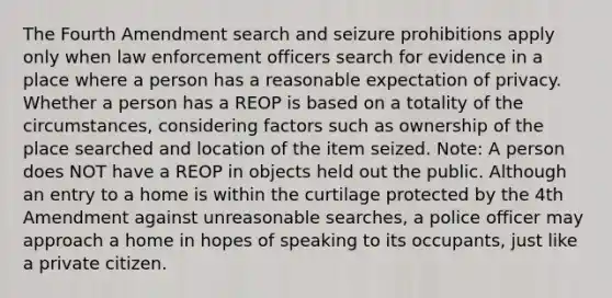 The Fourth Amendment search and seizure prohibitions apply only when law enforcement officers search for evidence in a place where a person has a reasonable expectation of privacy. Whether a person has a REOP is based on a totality of the circumstances, considering factors such as ownership of the place searched and location of the item seized. Note: A person does NOT have a REOP in objects held out the public. Although an entry to a home is within the curtilage protected by the 4th Amendment against unreasonable searches, a police officer may approach a home in hopes of speaking to its occupants, just like a private citizen.