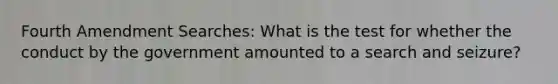 Fourth Amendment Searches: What is the test for whether the conduct by the government amounted to a search and seizure?