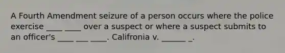 A Fourth Amendment seizure of a person occurs where the police exercise ____ ____ over a suspect or where a suspect submits to an officer's ____ ___ ____. Califronia v. ______ _.