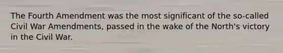 The Fourth Amendment was the most significant of the so-called Civil War Amendments, passed in the wake of the North's victory in the Civil War.
