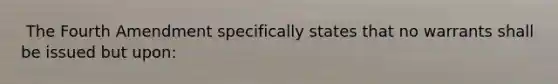 ​ The Fourth Amendment specifically states that no warrants shall be issued but upon: