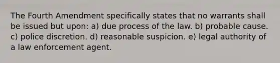 ​The Fourth Amendment specifically states that no warrants shall be issued but upon: a) ​due process of the law. b) ​probable cause. c) ​police discretion. d) ​reasonable suspicion. e) ​legal authority of a law enforcement agent.