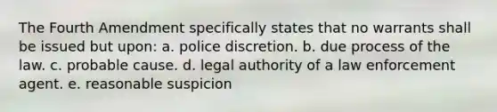 The Fourth Amendment specifically states that no warrants shall be issued but upon: a. police discretion. b. due process of the law. c. probable cause. d. legal authority of a law enforcement agent. e. reasonable suspicion