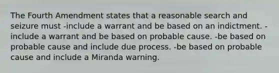 The Fourth Amendment states that a reasonable search and seizure must -include a warrant and be based on an indictment. -include a warrant and be based on probable cause. -be based on probable cause and include due process. -be based on probable cause and include a Miranda warning.