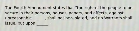 The Fourth Amendment states that "the right of the people to be secure in their persons, houses, papers, and effects, against unreasonable ______, shall not be violated, and no Warrants shall issue, but upon ______."