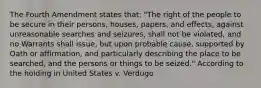 The Fourth Amendment states that: "The right of the people to be secure in their persons, houses, papers, and effects, against unreasonable searches and seizures, shall not be violated, and no Warrants shall issue, but upon probable cause, supported by Oath or affirmation, and particularly describing the place to be searched, and the persons or things to be seized." According to the holding in United States v. Verdugo