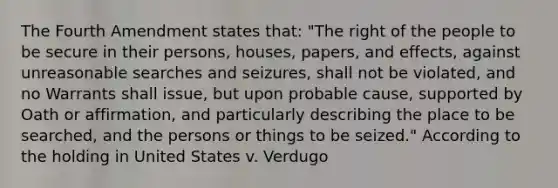 The Fourth Amendment states that: "The right of the people to be secure in their persons, houses, papers, and effects, against unreasonable searches and seizures, shall not be violated, and no Warrants shall issue, but upon probable cause, supported by Oath or affirmation, and particularly describing the place to be searched, and the persons or things to be seized." According to the holding in United States v. Verdugo