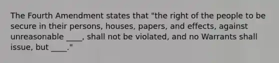 The Fourth Amendment states that "the right of the people to be secure in their persons, houses, papers, and effects, against unreasonable ____, shall not be violated, and no Warrants shall issue, but ____."