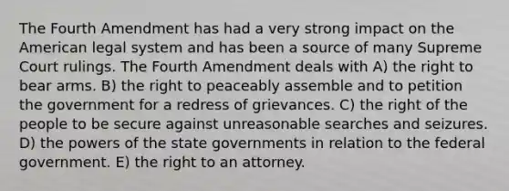 The Fourth Amendment has had a very strong impact on the American legal system and has been a source of many Supreme Court rulings. The Fourth Amendment deals with A) the right to bear arms. B) the right to peaceably assemble and to petition the government for a redress of grievances. C) the right of the people to be secure against unreasonable searches and seizures. D) the powers of the state governments in relation to the federal government. E) the right to an attorney.