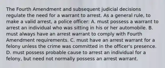 The Fourth Amendment and subsequent judicial decisions regulate the need for a warrant to arrest. As a general rule, to make a valid arrest, a police officer: A. must possess a warrant to arrest an individual who was sitting in his or her automobile. B. must always have an arrest warrant to comply with Fourth Amendment requirements. C. must have an arrest warrant for a felony unless the crime was committed in the officer's presence. D. must possess probable cause to arrest an individual for a felony, but need not normally possess an arrest warrant.