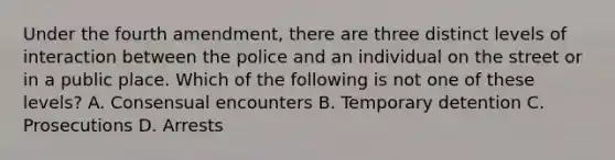 Under the fourth amendment, there are three distinct levels of interaction between the police and an individual on the street or in a public place. Which of the following is not one of these levels? A. Consensual encounters B. Temporary detention C. Prosecutions D. Arrests