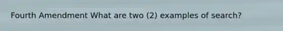 Fourth Amendment What are two (2) examples of search?