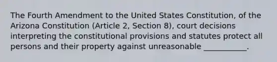 The Fourth Amendment to the United States Constitution, of the Arizona Constitution (Article 2, Section 8), court decisions interpreting the constitutional provisions and statutes protect all persons and their property against unreasonable ___________.