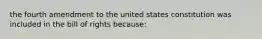 the fourth amendment to the united states constitution was included in the bill of rights because: