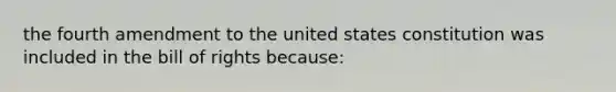 the fourth amendment to the united states constitution was included in the bill of rights because: