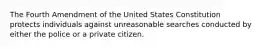 The Fourth Amendment of the United States Constitution protects individuals against unreasonable searches conducted by either the police or a private citizen.