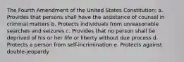 The Fourth Amendment of the United States Constitution: a. Provides that persons shall have the assistance of counsel in criminal matters b. Protects individuals from unreasonable searches and seizures c. Provides that no person shall be deprived of his or her life or liberty without due process d. Protects a person from self-incrimination e. Protects against double-jeopardy