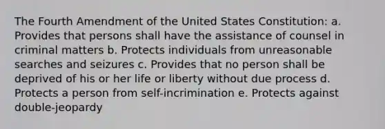 The Fourth Amendment of the United States Constitution: a. Provides that persons shall have the assistance of counsel in criminal matters b. Protects individuals from unreasonable searches and seizures c. Provides that no person shall be deprived of his or her life or liberty without due process d. Protects a person from self-incrimination e. Protects against double-jeopardy