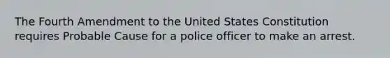 The Fourth Amendment to the United States Constitution requires Probable Cause for a police officer to make an arrest.