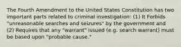 The Fourth Amendment to the United States Constitution has two important parts related to criminal investigation: (1) It Forbids "unreasonable searches and seizures" by the government and (2) Requires that any "warrant" issued (e.g. search warrant) must be based upon "probable cause."