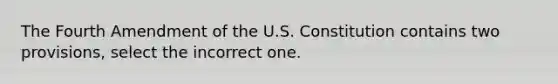 The Fourth Amendment of the U.S. Constitution contains two provisions, select the incorrect one.