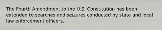 The Fourth Amendment to the U.S. Constitution has been extended to searches and seizures conducted by state and local law enforcement officers.