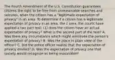 The Fourth Amendment of the U.S. Constitution guarantees citizens the right to be free from unreasonable searches and seizures, when the citizen has a "legitimate expectation of privacy" in an area. To determine if a citizen has a legitimate expectation of privacy in an area, the c area, the courts have applied a two part test: (1) does the citizen have an actual expectation of privacy? What is the second part of the test? A. Was there any circumstance which might eliminate the person's expectation of privacy? B. Was the place in plain view of the officer? C. Did the police officer realize that the expectation of privacy existed? D. Was the expectation of privacy one that society would recognize as being reasonable?