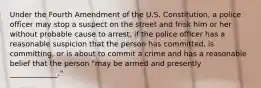 Under the Fourth Amendment of the U.S. Constitution, a police officer may stop a suspect on the street and frisk him or her without probable cause to arrest, if the police officer has a reasonable suspicion that the person has committed, is committing, or is about to commit a crime and has a reasonable belief that the person "may be armed and presently _____________."