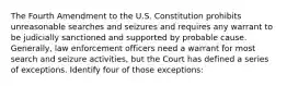 The Fourth Amendment to the U.S. Constitution prohibits unreasonable searches and seizures and requires any warrant to be judicially sanctioned and supported by probable cause. Generally, law enforcement officers need a warrant for most search and seizure activities, but the Court has defined a series of exceptions. Identify four of those exceptions: