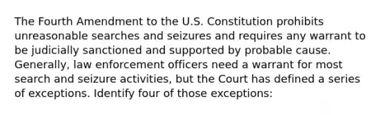 The Fourth Amendment to the U.S. Constitution prohibits unreasonable searches and seizures and requires any warrant to be judicially sanctioned and supported by probable cause. Generally, law enforcement officers need a warrant for most <a href='https://www.questionai.com/knowledge/kPfKtvRw6i-search-and-seizure' class='anchor-knowledge'>search and seizure</a> activities, but the Court has defined a series of exceptions. Identify four of those exceptions: