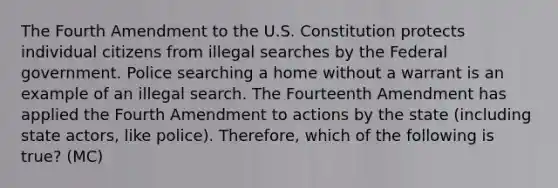 The Fourth Amendment to the U.S. Constitution protects individual citizens from illegal searches by the Federal government. Police searching a home without a warrant is an example of an illegal search. The Fourteenth Amendment has applied the Fourth Amendment to actions by the state (including state actors, like police). Therefore, which of the following is true? (MC)