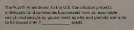 The Fourth Amendment to the U.S. Constitution protects individuals (and sometimes businesses) from unreasonable search and seizure by government agents and permits warrants to be issued only if _______________ exists.