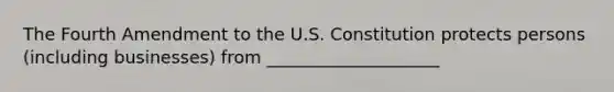 The Fourth Amendment to the U.S. Constitution protects persons (including businesses) from ____________________