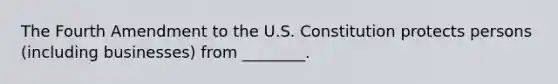 The Fourth Amendment to the U.S. Constitution protects persons (including businesses) from ________.