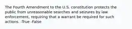 The Fourth Amendment to the U.S. constitution protects the public from unreasonable searches and seizures by law enforcement, requiring that a warrant be required for such actions. -True -False