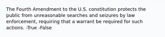 The Fourth Amendment to the U.S. constitution protects the public from unreasonable searches and seizures by law enforcement, requiring that a warrant be required for such actions. -True -False