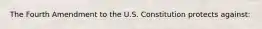 The Fourth Amendment to the U.S. Constitution protects against: