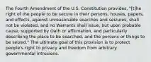 The Fourth Amendment of the U.S. Constitution provides, "[t]he right of the people to be secure in their persons, houses, papers, and effects, against unreasonable searches and seizures, shall not be violated, and no Warrants shall issue, but upon probable cause, supported by Oath or affirmation, and particularly describing the place to be searched, and the persons or things to be seized." The ultimate goal of this provision is to protect people's right to privacy and freedom from arbitrary governmental intrusions.