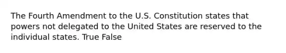 The Fourth Amendment to the U.S. Constitution states that powers not delegated to the United States are reserved to the individual states. True False