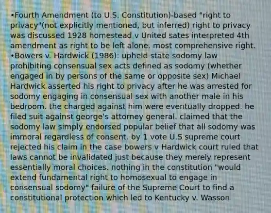 •Fourth Amendment (to U.S. Constitution)-based "right to privacy"(not explicitly mentioned, but inferred) right to privacy was discussed 1928 homestead v United sates interpreted 4th amendment as right to be left alone. most comprehensive right. •Bowers v. Hardwick (1986): upheld state sodomy law prohibiting consensual sex acts defined as sodomy (whether engaged in by persons of the same or opposite sex) Michael Hardwick asserted his right to privacy after he was arrested for sodomy engaging in consensual sex with another male in his bedroom. the charged against him were eventually dropped. he filed suit against george's attorney general. claimed that the sodomy law simply endorsed popular belief that all sodomy was immoral regardless of consent. by 1 vote U.S supreme court rejected his claim in the case bowers v Hardwick court ruled that laws cannot be invalidated just because they merely represent essentially moral choices. nothing in the constitution "would extend fundamental right to homosexual to engage in consensual sodomy" failure of the Supreme Court to find a constitutional protection which led to Kentucky v. Wasson