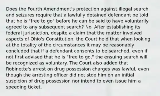 Does the Fourth Amendment's protection against illegal search and seizures require that a lawfully detained defendant be told that he is "free to go" before he can be said to have voluntarily agreed to any subsequent search? No. After establishing its federal jurisdiction, despite a claim that the matter involved aspects of Ohio's Constitution, the Court held that when looking at the totality of the circumstances it may be reasonably concluded that if a defendant consents to be searched, even if not first advised that he is "free to go," the ensuing search will be recognized as voluntary. The Court also added that Robinette's arrest on drug possession charges was lawful, even though the arresting officer did not stop him on an initial suspicion of drug possession nor intend to even issue him a speeding ticket.