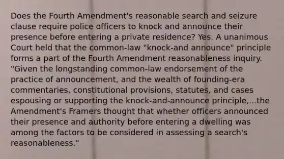 Does the Fourth Amendment's reasonable search and seizure clause require police officers to knock and announce their presence before entering a private residence? Yes. A unanimous Court held that the common-law "knock-and announce" principle forms a part of the Fourth Amendment reasonableness inquiry. "Given the longstanding common-law endorsement of the practice of announcement, and the wealth of founding-era commentaries, constitutional provisions, statutes, and cases espousing or supporting the knock-and-announce principle,...the Amendment's Framers thought that whether officers announced their presence and authority before entering a dwelling was among the factors to be considered in assessing a search's reasonableness."