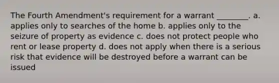 The Fourth Amendment's requirement for a warrant ________. a. applies only to searches of the home b. applies only to the seizure of property as evidence c. does not protect people who rent or lease property d. does not apply when there is a serious risk that evidence will be destroyed before a warrant can be issued