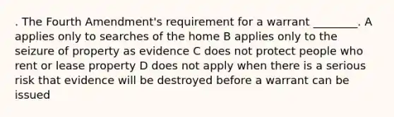 . The Fourth Amendment's requirement for a warrant ________. A applies only to searches of the home B applies only to the seizure of property as evidence C does not protect people who rent or lease property D does not apply when there is a serious risk that evidence will be destroyed before a warrant can be issued