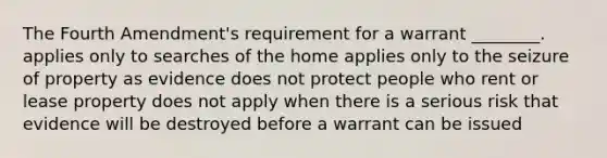 The Fourth Amendment's requirement for a warrant ________. applies only to searches of the home applies only to the seizure of property as evidence does not protect people who rent or lease property does not apply when there is a serious risk that evidence will be destroyed before a warrant can be issued