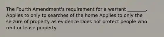 The Fourth Amendment's requirement for a warrant ________. Applies to only to searches of the home Applies to only the seizure of property as evidence Does not protect people who rent or lease property